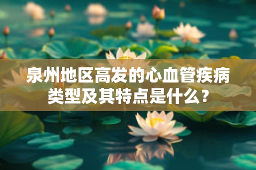 泉州地区高发的心血管疾病类型及其特点是什么？