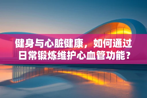 健身与心脏健康，如何通过日常锻炼维护心血管功能？