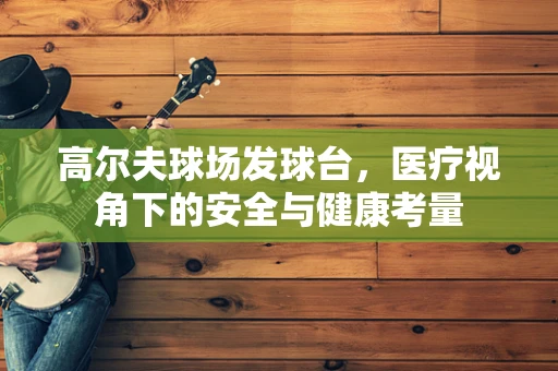 高尔夫球场发球台，医疗视角下的安全与健康考量