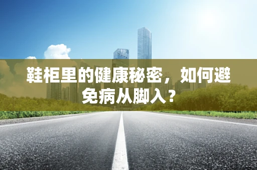 鞋柜里的健康秘密，如何避免病从脚入？