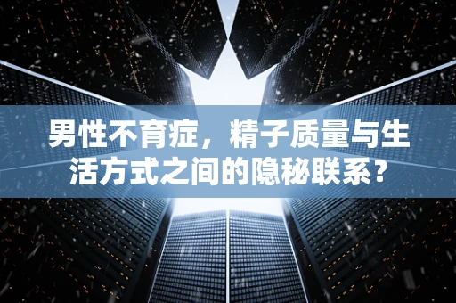 男性不育症，精子质量与生活方式之间的隐秘联系？