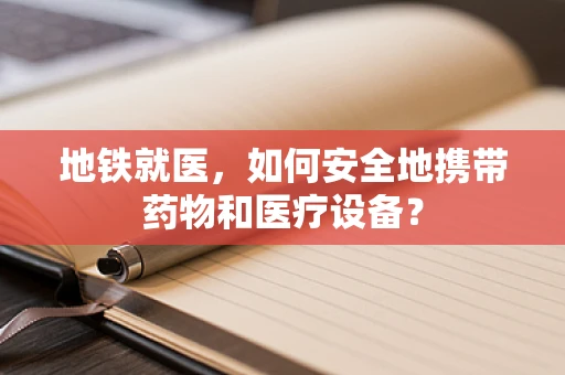 地铁就医，如何安全地携带药物和医疗设备？