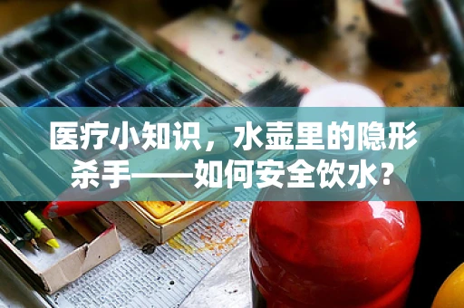 医疗小知识，水壶里的隐形杀手——如何安全饮水？