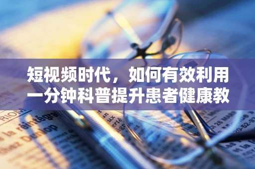 短视频时代，如何有效利用一分钟科普提升患者健康教育？