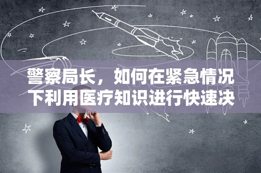 警察局长，如何在紧急情况下利用医疗知识进行快速决策？