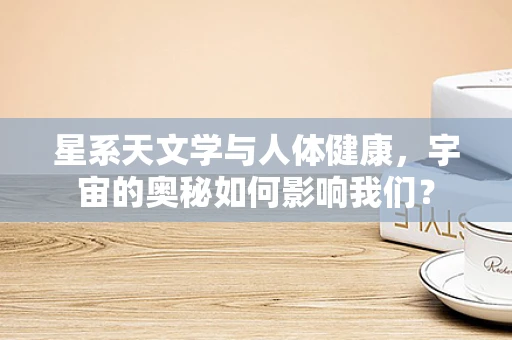 星系天文学与人体健康，宇宙的奥秘如何影响我们？