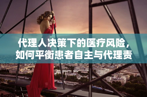 代理人决策下的医疗风险，如何平衡患者自主与代理责任？