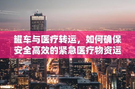 罐车与医疗转运，如何确保安全高效的紧急医疗物资运输？