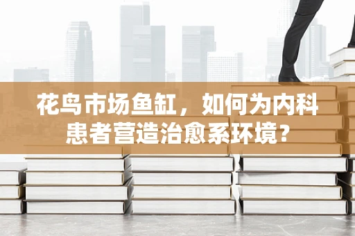 花鸟市场鱼缸，如何为内科患者营造治愈系环境？