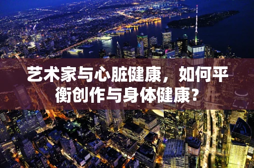 艺术家与心脏健康，如何平衡创作与身体健康？
