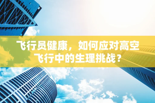 飞行员健康，如何应对高空飞行中的生理挑战？