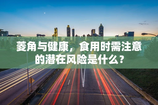 菱角与健康，食用时需注意的潜在风险是什么？