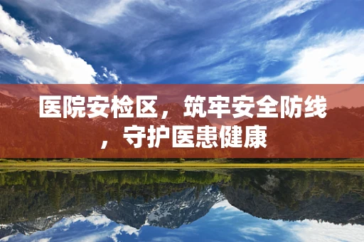 医院安检区，筑牢安全防线，守护医患健康