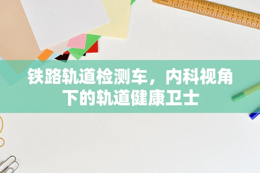 铁路轨道检测车，内科视角下的轨道健康卫士