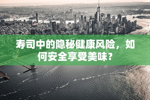 寿司中的隐秘健康风险，如何安全享受美味？
