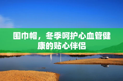 围巾帽，冬季呵护心血管健康的贴心伴侣