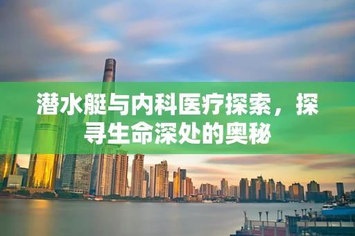 潜水艇与内科医疗探索，探寻生命深处的奥秘