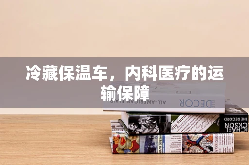 冷藏保温车，内科医疗的运输保障