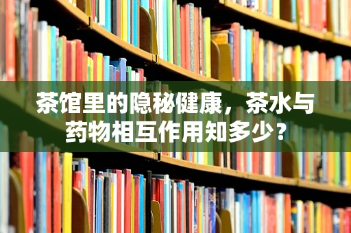 茶馆里的隐秘健康，茶水与药物相互作用知多少？