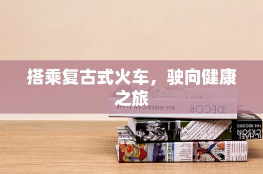搭乘复古式火车，驶向健康之旅