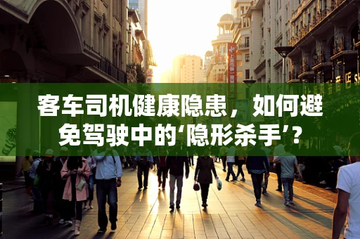 客车司机健康隐患，如何避免驾驶中的‘隐形杀手’？