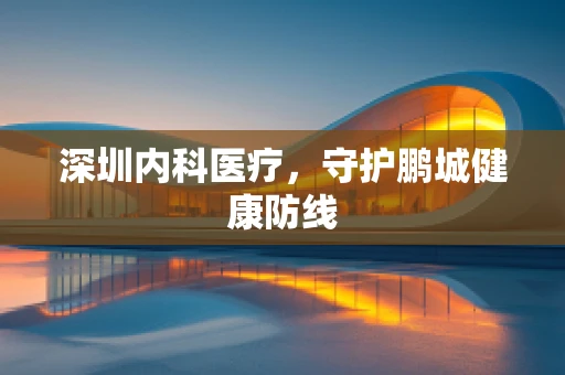 深圳内科医疗，守护鹏城健康防线