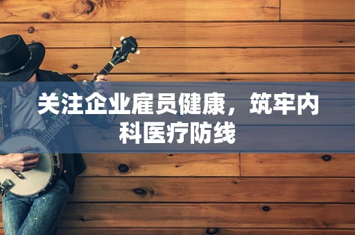 关注企业雇员健康，筑牢内科医疗防线