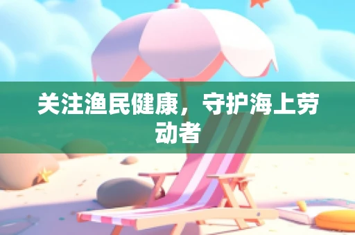 关注渔民健康，守护海上劳动者