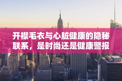 开襟毛衣与心脏健康的隐秘联系，是时尚还是健康警报？