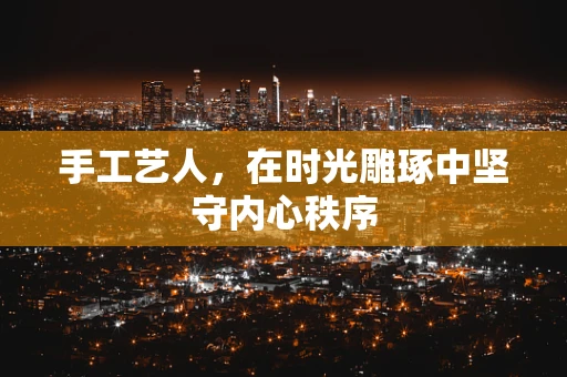 手工艺人，在时光雕琢中坚守内心秩序