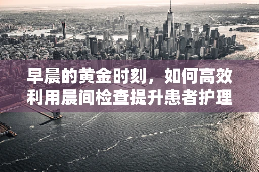 早晨的黄金时刻，如何高效利用晨间检查提升患者护理质量？