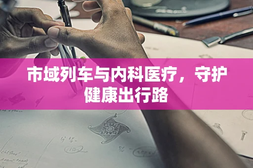 市域列车与内科医疗，守护健康出行路