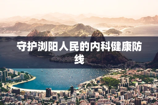 守护浏阳人民的内科健康防线