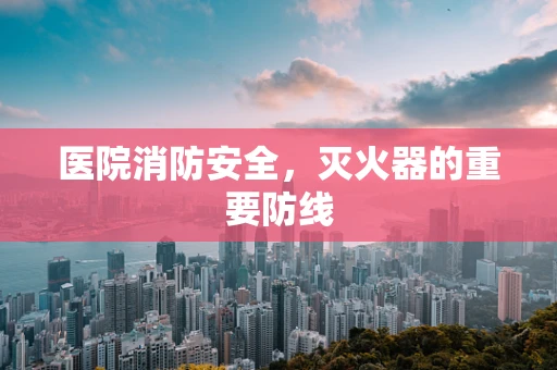 医院消防安全，灭火器的重要防线