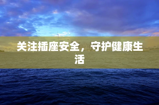 关注插座安全，守护健康生活