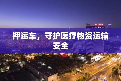 押运车，守护医疗物资运输安全