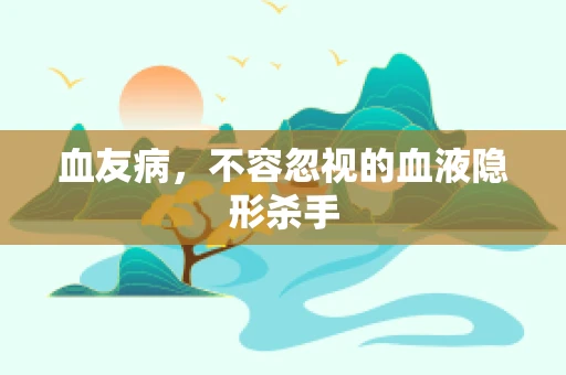 血友病，不容忽视的血液隐形杀手