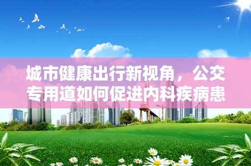 城市健康出行新视角，公交专用道如何促进内科疾病患者的便捷就医？