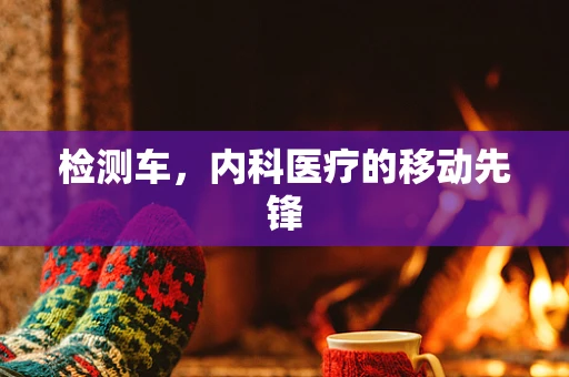检测车，内科医疗的移动先锋
