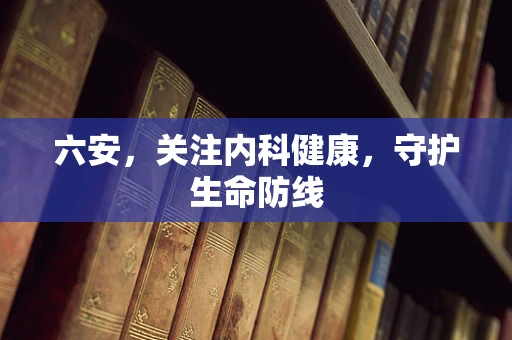 六安，关注内科健康，守护生命防线