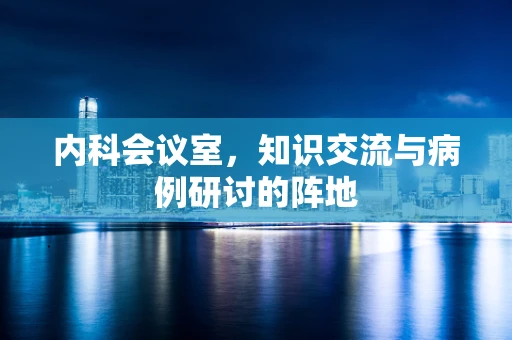 内科会议室，知识交流与病例研讨的阵地