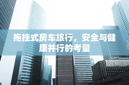 拖挂式房车旅行，安全与健康并行的考量