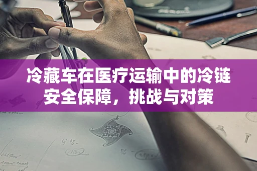 冷藏车在医疗运输中的冷链安全保障，挑战与对策