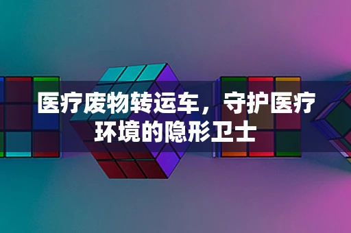 医疗废物转运车，守护医疗环境的隐形卫士