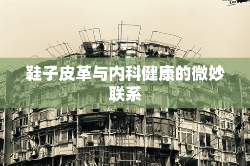 鞋子皮革与内科健康的微妙联系