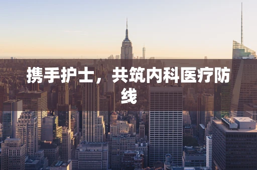 携手护士，共筑内科医疗防线