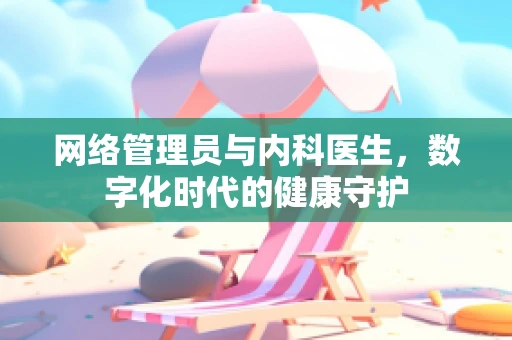 网络管理员与内科医生，数字化时代的健康守护