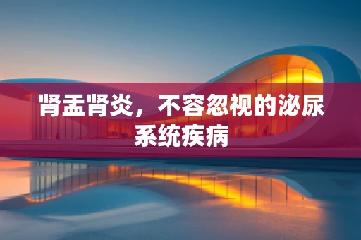 肾盂肾炎，不容忽视的泌尿系统疾病