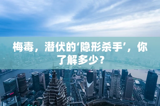 梅毒，潜伏的‘隐形杀手’，你了解多少？