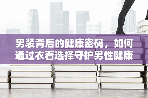 男装背后的健康密码，如何通过衣着选择守护男性健康？